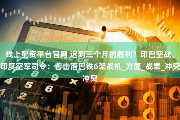 线上配资平台官网 迟到三个月的胜利？印巴空战，印度空军司令：曾击落巴铁6架战机_方面_战果_冲突