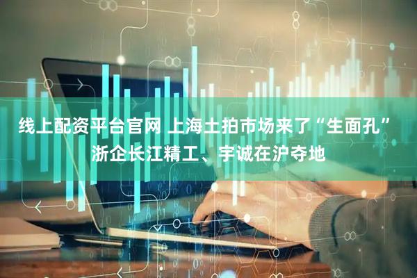 线上配资平台官网 上海土拍市场来了“生面孔” 浙企长江精工、宇诚在沪夺地