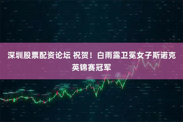 深圳股票配资论坛 祝贺！白雨露卫冕女子斯诺克英锦赛冠军
