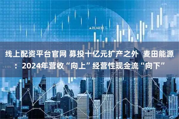 线上配资平台官网 募投十亿元扩产之外  麦田能源：2024年营收“向上”经营性现金流“向下”
