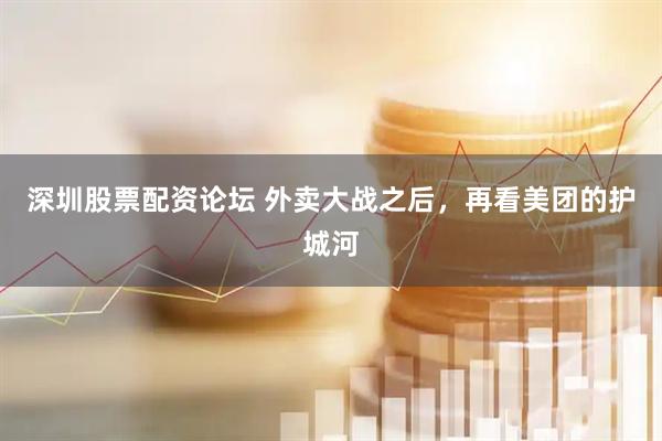 深圳股票配资论坛 外卖大战之后，再看美团的护城河