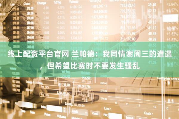 线上配资平台官网 兰帕德：我同情谢周三的遭遇，但希望比赛时不要发生骚乱