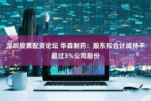 深圳股票配资论坛 华森制药：股东拟合计减持不超过3%公司股份