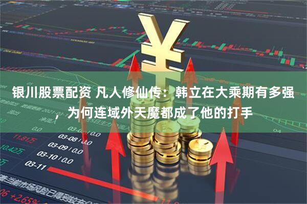 银川股票配资 凡人修仙传：韩立在大乘期有多强，为何连域外天魔都成了他的打手