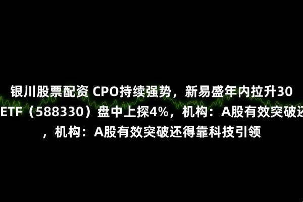 银川股票配资 CPO持续强势，新易盛年内拉升300%！双创龙头ETF（588330）盘中上探4%，机构：A股有效突破还得靠科技引领