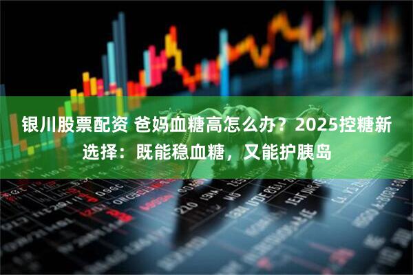 银川股票配资 爸妈血糖高怎么办？2025控糖新选择：既能稳血糖，又能护胰岛