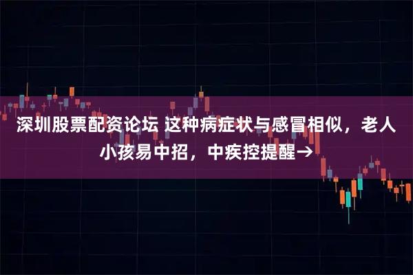 深圳股票配资论坛 这种病症状与感冒相似，老人小孩易中招，中疾控提醒→